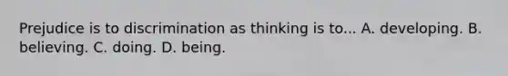 Prejudice is to discrimination as thinking is to... A. developing. B. believing. C. doing. D. being.