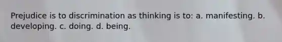 Prejudice is to discrimination as thinking is to: a. manifesting. b. developing. c. doing. d. being.