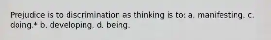 Prejudice is to discrimination as thinking is to: a. manifesting. c. doing.* b. developing. d. being.