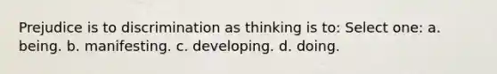 Prejudice is to discrimination as thinking is to: Select one: a. being. b. manifesting. c. developing. d. doing.