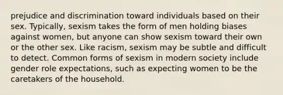 prejudice and discrimination toward individuals based on their sex. Typically, sexism takes the form of men holding biases against women, but anyone can show sexism toward their own or the other sex. Like racism, sexism may be subtle and difficult to detect. Common forms of sexism in modern society include gender role expectations, such as expecting women to be the caretakers of the household.