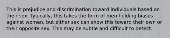 This is prejudice and discrimination toward individuals based on their sex. Typically, this takes the form of men holding biases against women, but either sex can show this toward their own or their opposite sex. This may be subtle and difficult to detect.