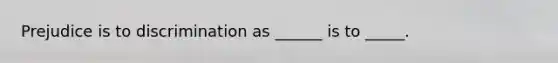 Prejudice is to discrimination as ______ is to _____.