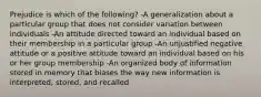 Prejudice is which of the following? -A generalization about a particular group that does not consider variation between individuals -An attitude directed toward an individual based on their membership in a particular group -An unjustified negative attitude or a positive attitude toward an individual based on his or her group membership -An organized body of information stored in memory that biases the way new information is interpreted, stored, and recalled