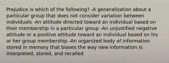 Prejudice is which of the following? -A generalization about a particular group that does not consider variation between individuals -An attitude directed toward an individual based on their membership in a particular group -An unjustified negative attitude or a positive attitude toward an individual based on his or her group membership -An organized body of information stored in memory that biases the way new information is interpreted, stored, and recalled