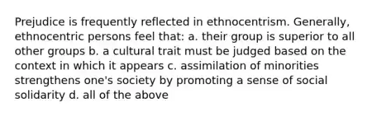 Prejudice is frequently reflected in ethnocentrism. Generally, ethnocentric persons feel that: a. their group is superior to all other groups b. a cultural trait must be judged based on the context in which it appears c. assimilation of minorities strengthens one's society by promoting a sense of social solidarity d. all of the above