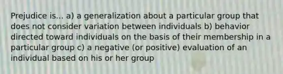 Prejudice is... a) a generalization about a particular group that does not consider variation between individuals b) behavior directed toward individuals on the basis of their membership in a particular group c) a negative (or positive) evaluation of an individual based on his or her group