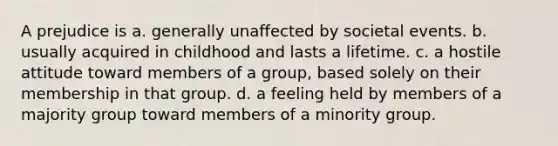 A prejudice is a. generally unaffected by societal events. b. usually acquired in childhood and lasts a lifetime. c. a hostile attitude toward members of a group, based solely on their membership in that group. d. a feeling held by members of a majority group toward members of a minority group.