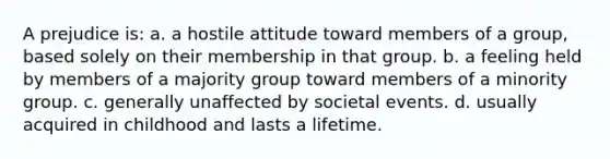 A prejudice is: a. a hostile attitude toward members of a group, based solely on their membership in that group. b. a feeling held by members of a majority group toward members of a minority group. c. generally unaffected by societal events. d. usually acquired in childhood and lasts a lifetime.