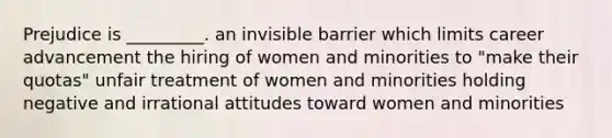 Prejudice is _________. an invisible barrier which limits career advancement the hiring of women and minorities to "make their quotas" unfair treatment of women and minorities holding negative and irrational attitudes toward women and minorities