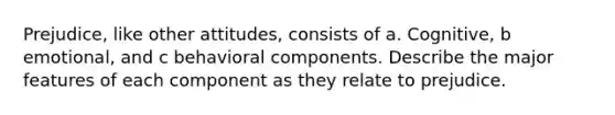 Prejudice, like other attitudes, consists of a. Cognitive, b emotional, and c behavioral components. Describe the major features of each component as they relate to prejudice.