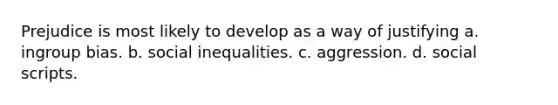 Prejudice is most likely to develop as a way of justifying a. ingroup bias. b. social inequalities. c. aggression. d. social scripts.