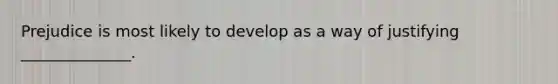 Prejudice is most likely to develop as a way of justifying ______________.