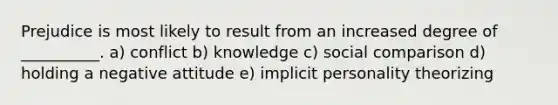 Prejudice is most likely to result from an increased degree of __________. a) conflict b) knowledge c) social comparison d) holding a negative attitude e) implicit personality theorizing