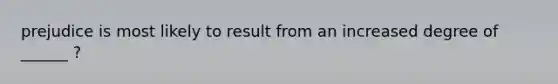 prejudice is most likely to result from an increased degree of ______ ?