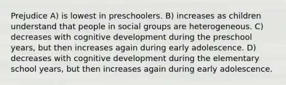 Prejudice A) is lowest in preschoolers. B) increases as children understand that people in social groups are heterogeneous. C) decreases with cognitive development during the preschool years, but then increases again during early adolescence. D) decreases with cognitive development during the elementary school years, but then increases again during early adolescence.