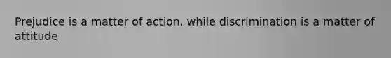 Prejudice is a matter of action, while discrimination is a matter of attitude