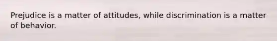 Prejudice is a matter of attitudes, while discrimination is a matter of behavior.