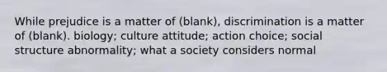 While prejudice is a matter of (blank), discrimination is a matter of (blank). biology; culture attitude; action choice; social structure abnormality; what a society considers normal