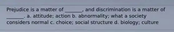 Prejudice is a matter of _______, and discrimination is a matter of _______. a. attitude; action b. abnormality; what a society considers normal c. choice; social structure d. biology; culture