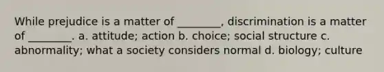 While prejudice is a matter of ________, discrimination is a matter of ________. a. attitude; action b. choice; social structure c. abnormality; what a society considers normal d. biology; culture