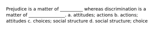 Prejudice is a matter of __________ whereas discrimination is a matter of ________________. a. attitudes; actions b. actions; attitudes c. choices; social structure d. social structure; choice