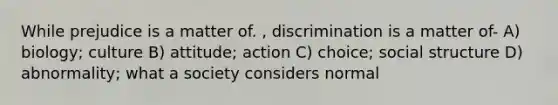 While prejudice is a matter of. , discrimination is a matter of- A) biology; culture B) attitude; action C) choice; social structure D) abnormality; what a society considers normal