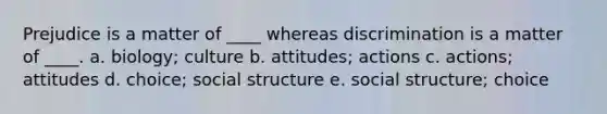 Prejudice is a matter of ____ whereas discrimination is a matter of ____. a. biology; culture b. attitudes; actions c. actions; attitudes d. choice; social structure e. social structure; choice