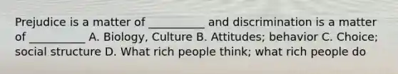 Prejudice is a matter of __________ and discrimination is a matter of __________ A. Biology, Culture B. Attitudes; behavior C. Choice; social structure D. What rich people think; what rich people do