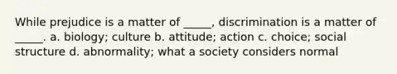 While prejudice is a matter of _____, discrimination is a matter of _____. a. biology; culture b. attitude; action c. choice; social structure d. abnormality; what a society considers normal