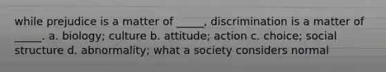 while prejudice is a matter of _____, discrimination is a matter of _____. a. biology; culture b. attitude; action c. choice; social structure d. abnormality; what a society considers normal