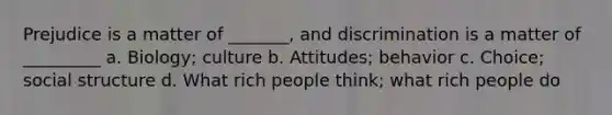 Prejudice is a matter of _______, and discrimination is a matter of _________ a. Biology; culture b. Attitudes; behavior c. Choice; social structure d. What rich people think; what rich people do