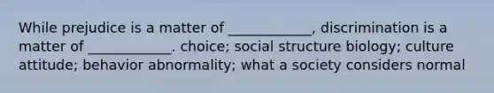 While prejudice is a matter of ____________, discrimination is a matter of ____________. choice; social structure biology; culture attitude; behavior abnormality; what a society considers normal