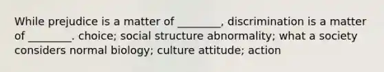 While prejudice is a matter of ________, discrimination is a matter of ________. choice; social structure abnormality; what a society considers normal biology; culture attitude; action