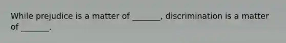 While prejudice is a matter of _______, discrimination is a matter of _______.