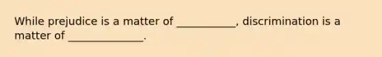 While prejudice is a matter of ___________, discrimination is a matter of ______________.
