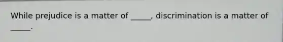 While prejudice is a matter of _____, discrimination is a matter of _____.
