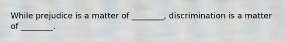 While prejudice is a matter of ________, discrimination is a matter of ________.