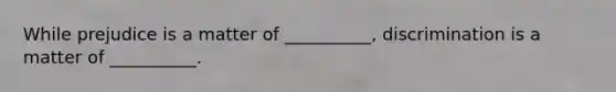 While prejudice is a matter of __________, discrimination is a matter of __________.