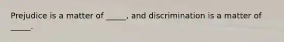 Prejudice is a matter of _____, and discrimination is a matter of _____.