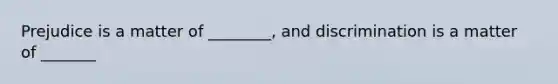 Prejudice is a matter of ________, and discrimination is a matter of _______