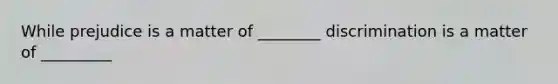 While prejudice is a matter of ________ discrimination is a matter of _________