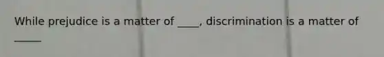 While prejudice is a matter of ____, discrimination is a matter of _____