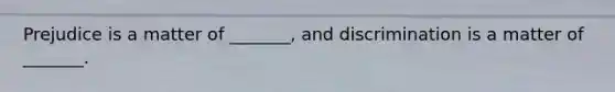 Prejudice is a matter of _______, and discrimination is a matter of _______.