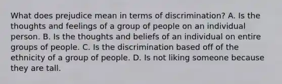 What does prejudice mean in terms of discrimination? A. Is the thoughts and feelings of a group of people on an individual person. B. Is the thoughts and beliefs of an individual on entire groups of people. C. Is the discrimination based off of the ethnicity of a group of people. D. Is not liking someone because they are tall.