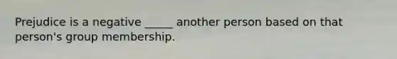 Prejudice is a negative _____ another person based on that person's group membership.