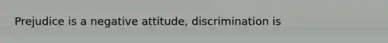 Prejudice is a negative attitude, discrimination is