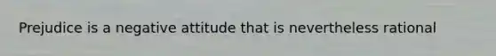 Prejudice is a negative attitude that is nevertheless rational