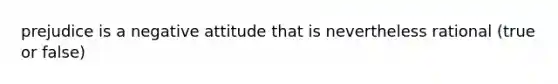 prejudice is a negative attitude that is nevertheless rational (true or false)