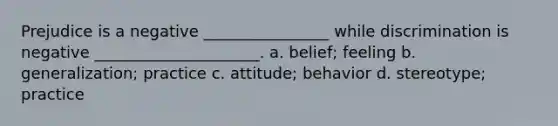 Prejudice is a negative ________________ while discrimination is negative _____________________. a. belief; feeling b. generalization; practice c. attitude; behavior d. stereotype; practice